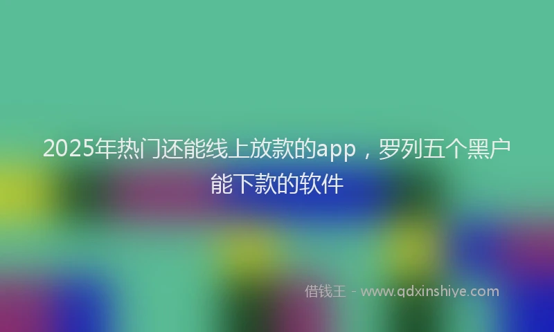 2025年热门还能线上放款的app，罗列五个黑户能下款的软件