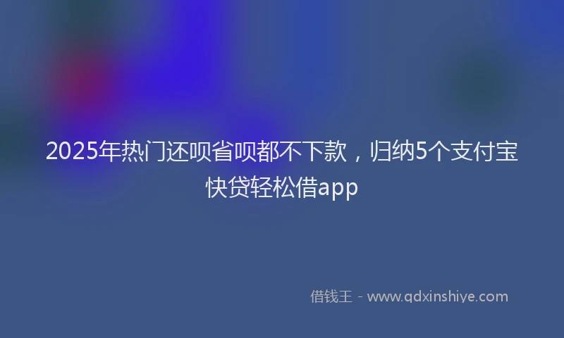2025年热门还呗省呗都不下款，归纳5个支付宝快贷轻松借app