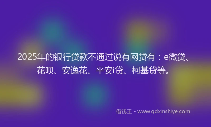 2025年的银行贷款不通过说有网贷有：e微贷、花呗、安逸花、平安i贷、柯基贷等。