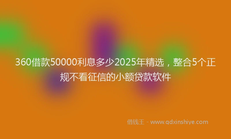 360借款50000利息多少2025年精选，整合5个正规不看征信的小额贷款软件
