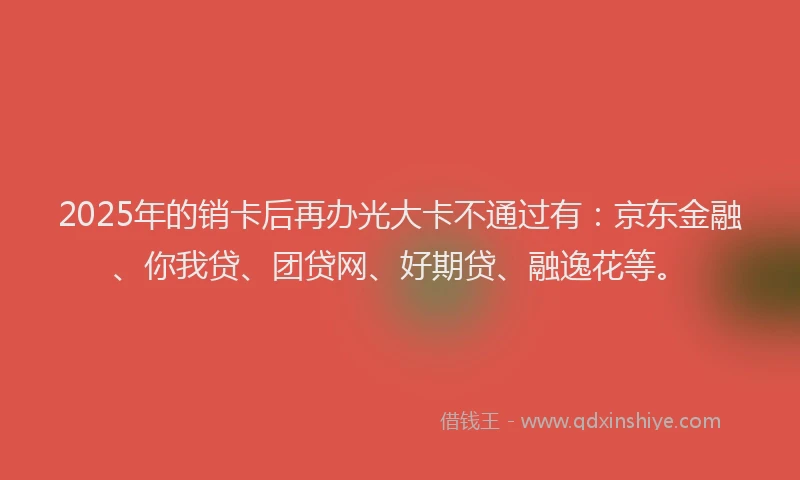 2025年的销卡后再办光大卡不通过有：京东金融、你我贷、团贷网、好期贷、融逸花等。