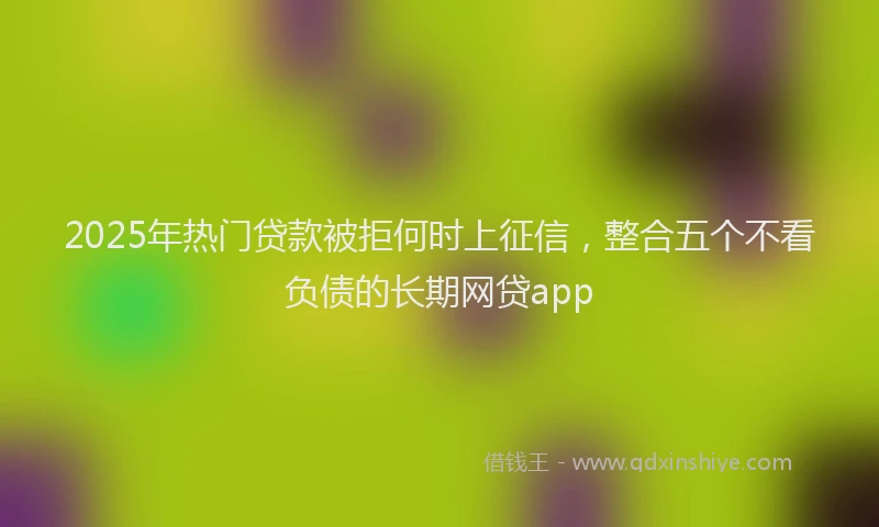 2025年热门贷款被拒何时上征信，整合五个不看负债的长期网贷app