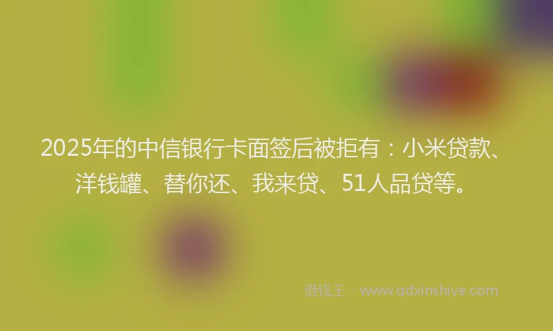 2025年的中信银行卡面签后被拒有：小米贷款、洋钱罐、替你还、我来贷、51人品贷等。