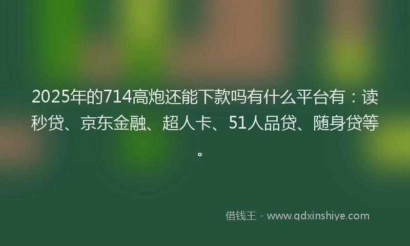 2025年的714高炮还能下款吗有什么平台有：读秒贷、京东金融、超人卡、51人品贷、随身贷等。