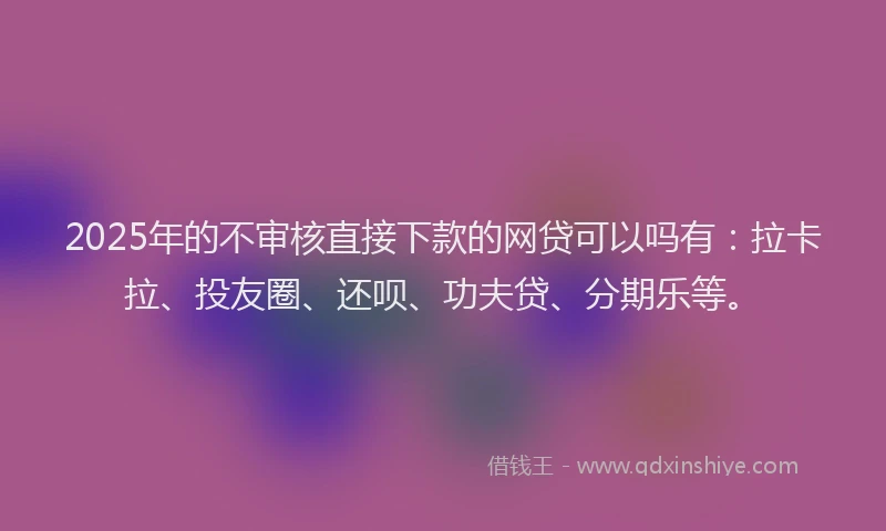 2025年的不审核直接下款的网贷可以吗有：拉卡拉、投友圈、还呗、功夫贷、分期乐等。
