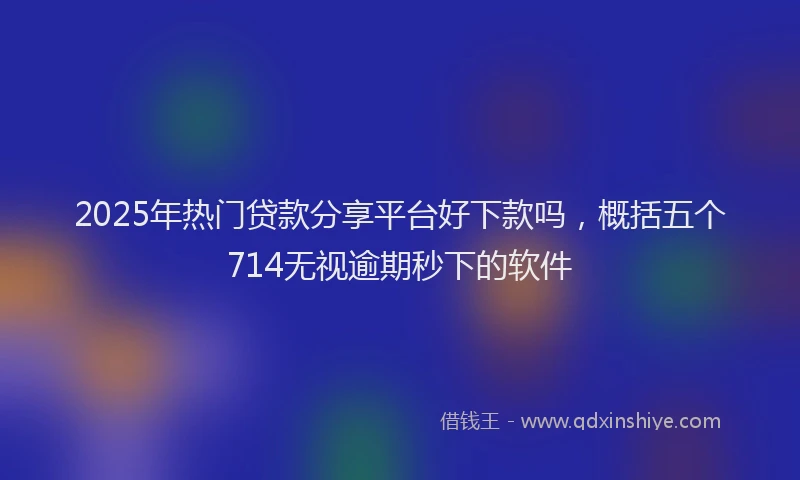 2025年热门贷款分享平台好下款吗，概括五个714无视逾期秒下的软件