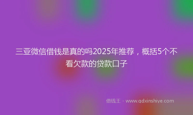三亚微信借钱是真的吗2025年推荐，概括5个不看欠款的贷款口子