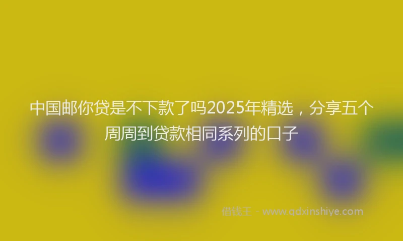 中国邮你贷是不下款了吗2025年精选，分享五个周周到贷款相同系列的口子