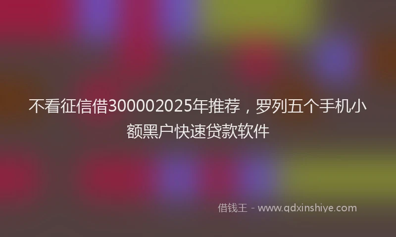 不看征信借300002025年推荐，罗列五个手机小额黑户快速贷款软件
