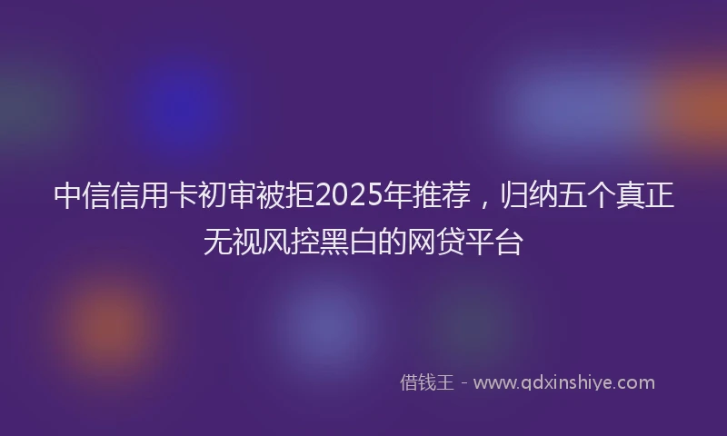 中信信用卡初审被拒2025年推荐，归纳五个真正无视风控黑白的网贷平台