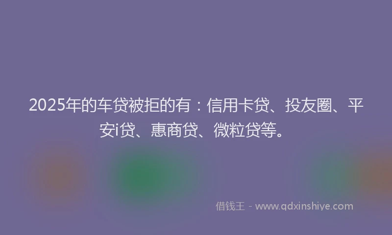 2025年的车贷被拒的有：信用卡贷、投友圈、平安i贷、惠商贷、微粒贷等。