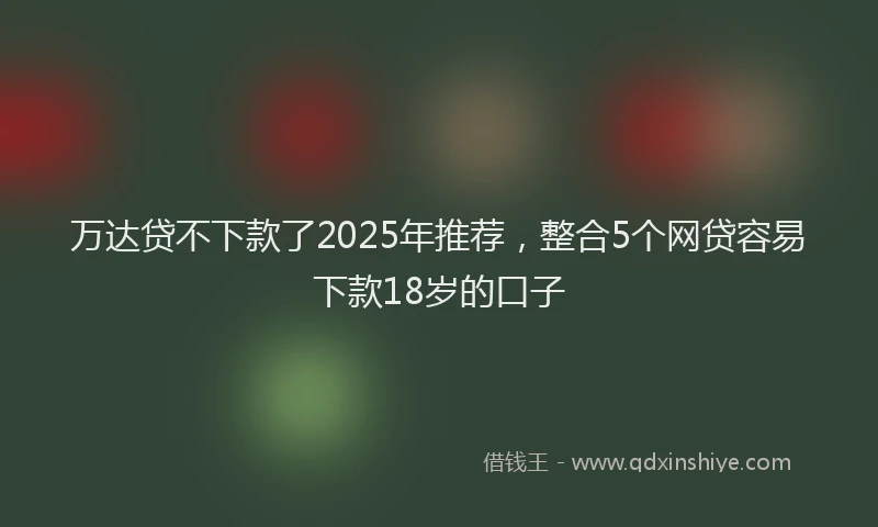 万达贷不下款了2025年推荐，整合5个网贷容易下款18岁的口子