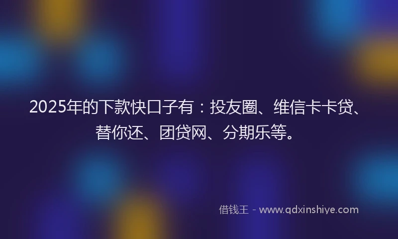 2025年的下款快口子有：投友圈、维信卡卡贷、替你还、团贷网、分期乐等。