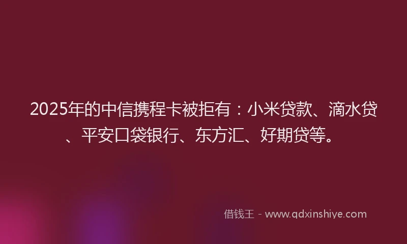 2025年的中信携程卡被拒有：小米贷款、滴水贷、平安口袋银行、东方汇、好期贷等。