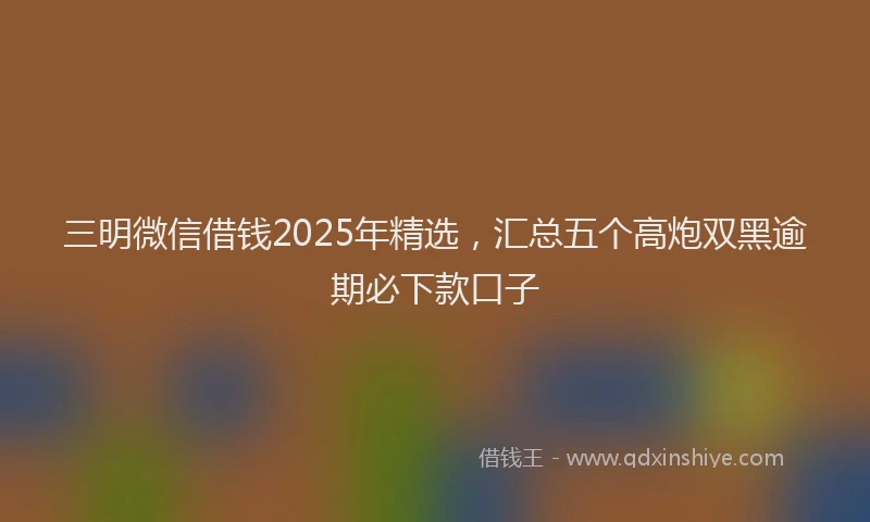 三明微信借钱2025年精选，汇总五个高炮双黑逾期必下款口子