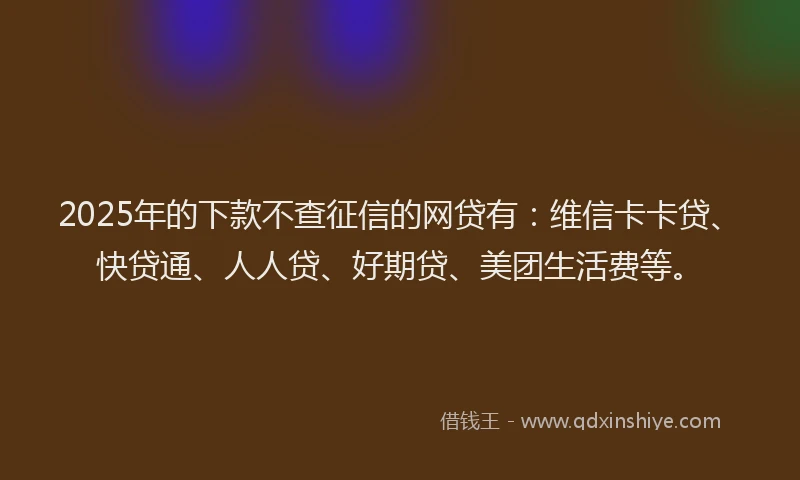 2025年的下款不查征信的网贷有：维信卡卡贷、快贷通、人人贷、好期贷、美团生活费等。