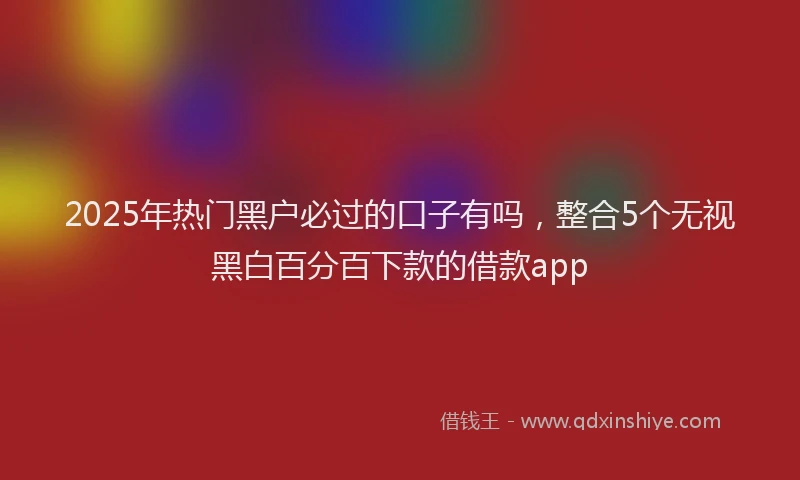 2025年热门黑户必过的口子有吗，整合5个无视黑白百分百下款的借款app