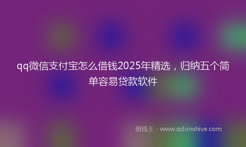 qq微信支付宝怎么借钱2025年精选，归纳五个简单容易贷款软件