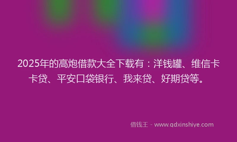 2025年的高炮借款大全下载有：洋钱罐、维信卡卡贷、平安口袋银行、我来贷、好期贷等。