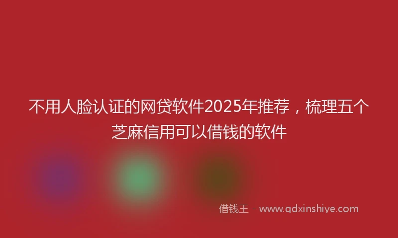 不用人脸认证的网贷软件2025年推荐，梳理五个芝麻信用可以借钱的软件