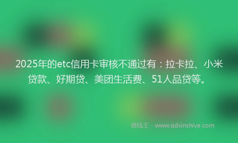 2025年的etc信用卡审核不通过有：拉卡拉、小米贷款、好期贷、美团生活费、51人品贷等。