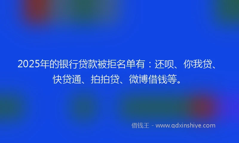 2025年的银行贷款被拒名单有：还呗、你我贷、快贷通、拍拍贷、微博借钱等。