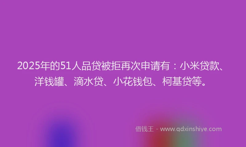 2025年的51人品贷被拒再次申请有：小米贷款、洋钱罐、滴水贷、小花钱包、柯基贷等。