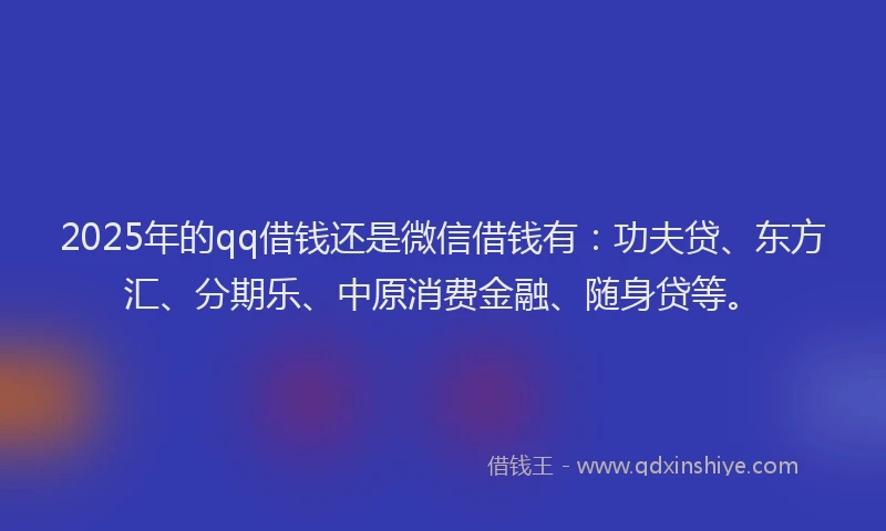 2025年的qq借钱还是微信借钱有：功夫贷、东方汇、分期乐、中原消费金融、随身贷等。