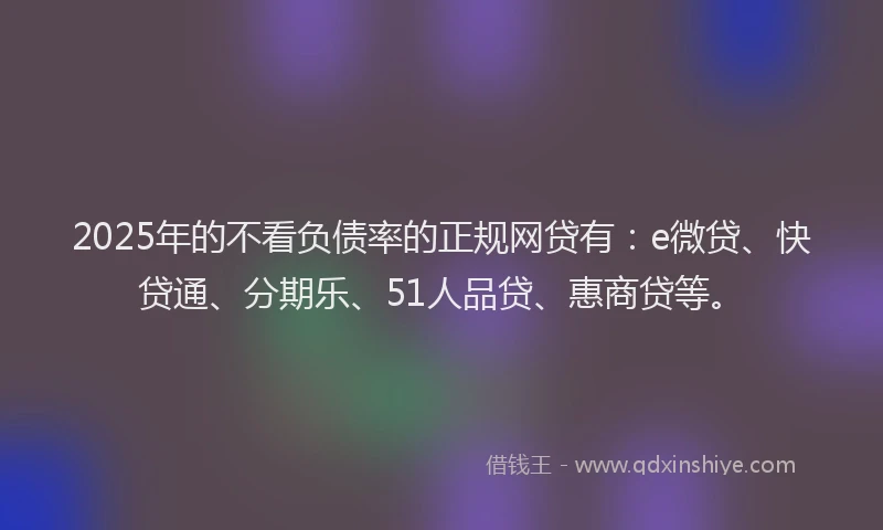 2025年的不看负债率的正规网贷有：e微贷、快贷通、分期乐、51人品贷、惠商贷等。
