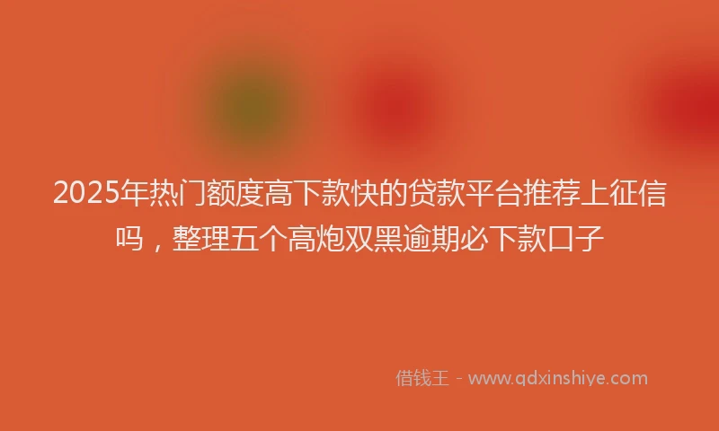 2025年热门额度高下款快的贷款平台推荐上征信吗，整理五个高炮双黑逾期必下款口子