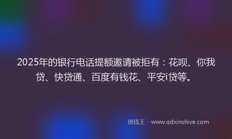 2025年的银行电话提额邀请被拒有：花呗、你我贷、快贷通、百度有钱花、平安i贷等。