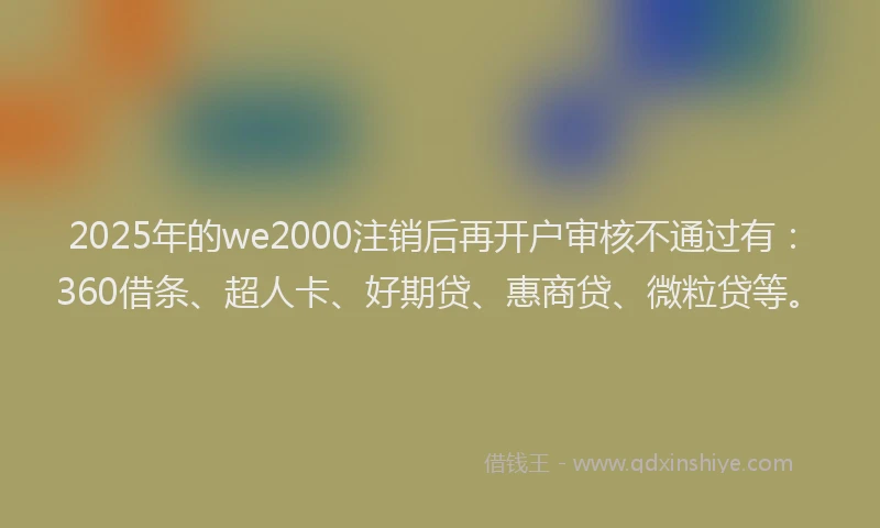 2025年的we2000注销后再开户审核不通过有：360借条、超人卡、好期贷、惠商贷、微粒贷等。