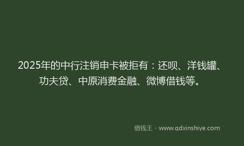 2025年的中行注销申卡被拒有：还呗、洋钱罐、功夫贷、中原消费金融、微博借钱等。