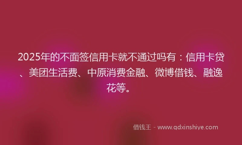 2025年的不面签信用卡就不通过吗有：信用卡贷、美团生活费、中原消费金融、微博借钱、融逸花等。