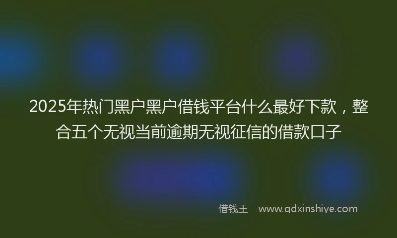 2025年热门黑户黑户借钱平台什么最好下款，整合五个无视当前逾期无视征信的借款口子