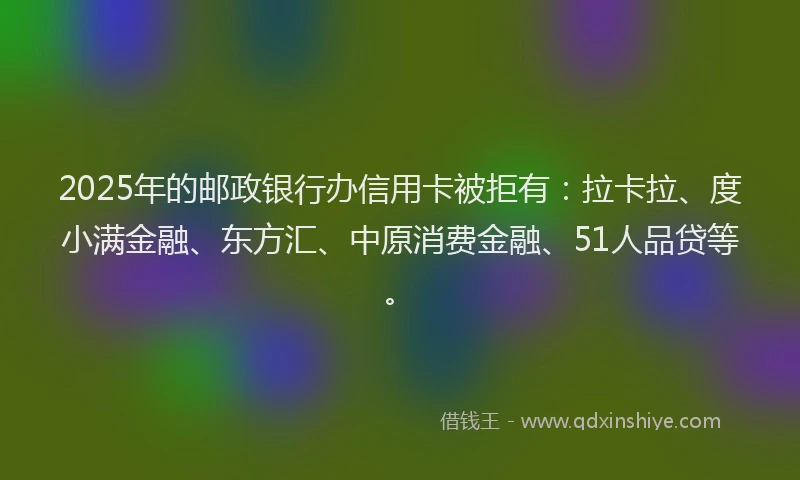 2025年的邮政银行办信用卡被拒有：拉卡拉、度小满金融、东方汇、中原消费金融、51人品贷等。