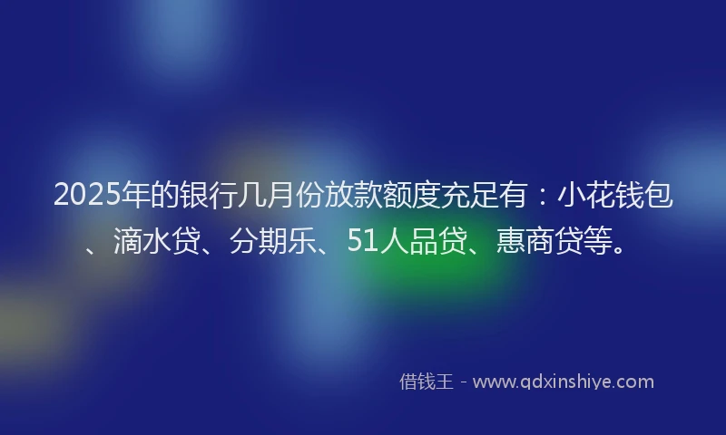 2025年的银行几月份放款额度充足有：小花钱包、滴水贷、分期乐、51人品贷、惠商贷等。