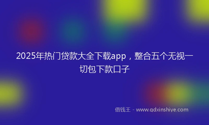 2025年热门贷款大全下载app，整合五个无视一切包下款口子