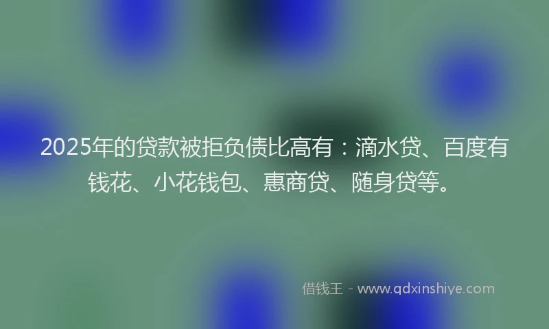 2025年的贷款被拒负债比高有：滴水贷、百度有钱花、小花钱包、惠商贷、随身贷等。