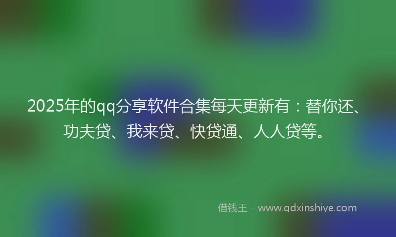 2025年的qq分享软件合集每天更新有：替你还、功夫贷、我来贷、快贷通、人人贷等。