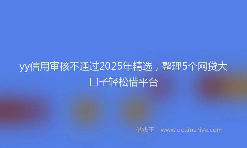 yy信用审核不通过2025年精选，整理5个网贷大口子轻松借平台