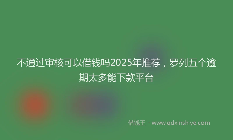 不通过审核可以借钱吗2025年推荐，罗列五个逾期太多能下款平台