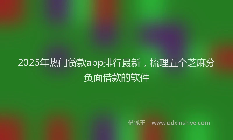 2025年热门贷款app排行最新，梳理五个芝麻分负面借款的软件