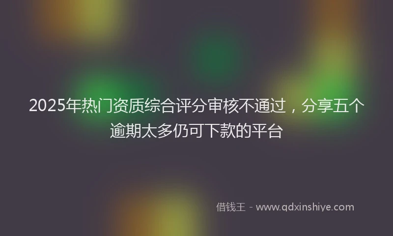 2025年热门资质综合评分审核不通过，分享五个逾期太多仍可下款的平台