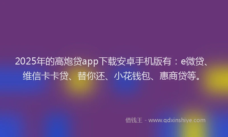 2025年的高炮贷app下载安卓手机版有：e微贷、维信卡卡贷、替你还、小花钱包、惠商贷等。