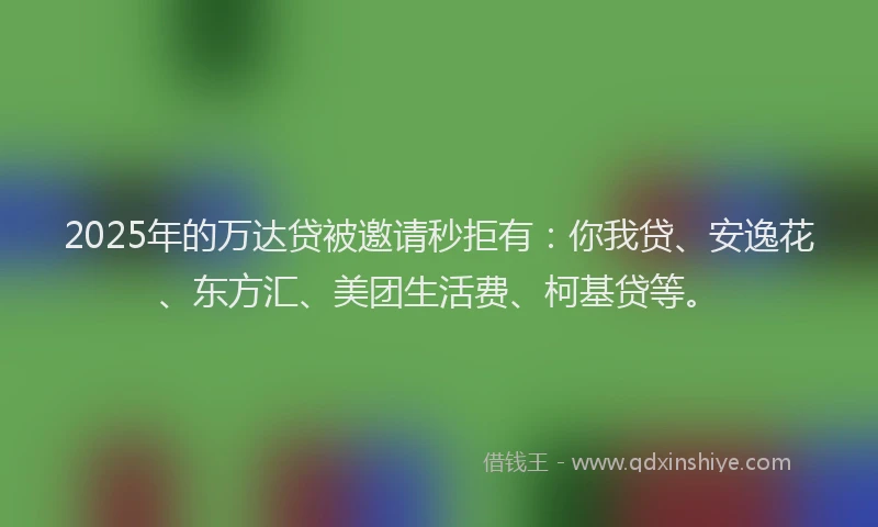 2025年的万达贷被邀请秒拒有：你我贷、安逸花、东方汇、美团生活费、柯基贷等。