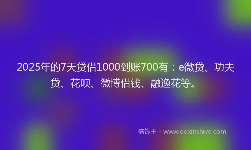 2025年的7天贷借1000到账700有：e微贷、功夫贷、花呗、微博借钱、融逸花等。