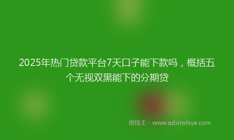 2025年热门贷款平台7天口子能下款吗，概括五个无视双黑能下的分期贷