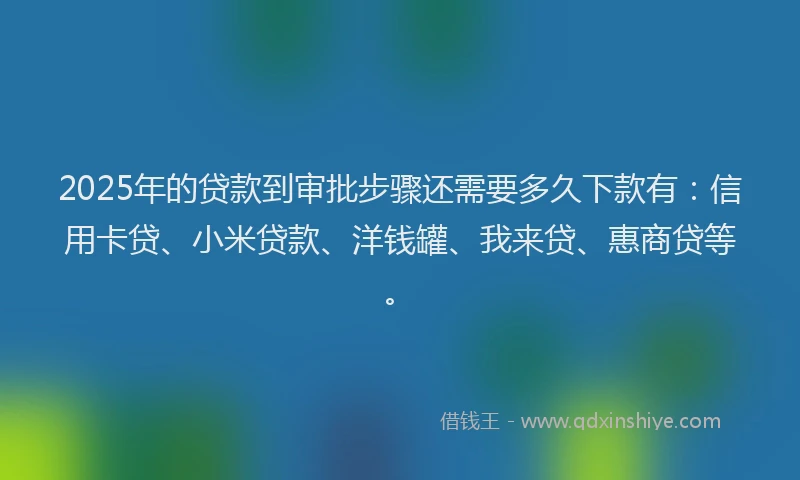 2025年的贷款到审批步骤还需要多久下款有：信用卡贷、小米贷款、洋钱罐、我来贷、惠商贷等。