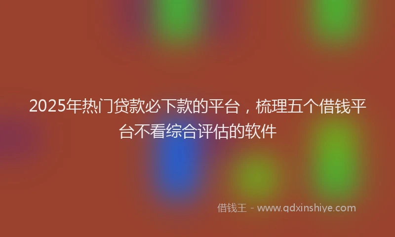 2025年热门贷款必下款的平台，梳理五个借钱平台不看综合评估的软件